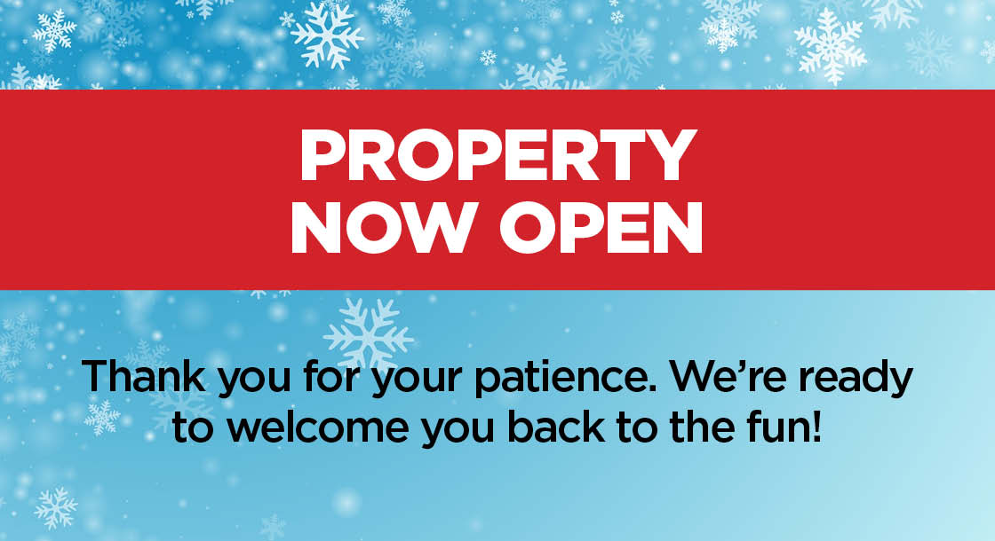 Property Now Open; Thank you for your patience. We're ready to welcome you back to the fun!